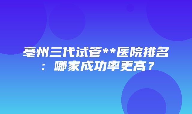 亳州三代试管**医院排名：哪家成功率更高？