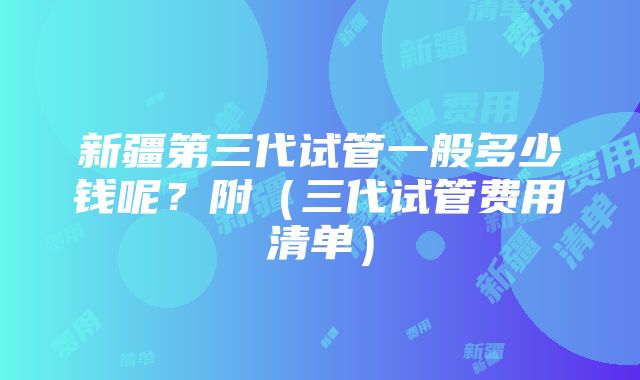 新疆第三代试管一般多少钱呢？附（三代试管费用清单）