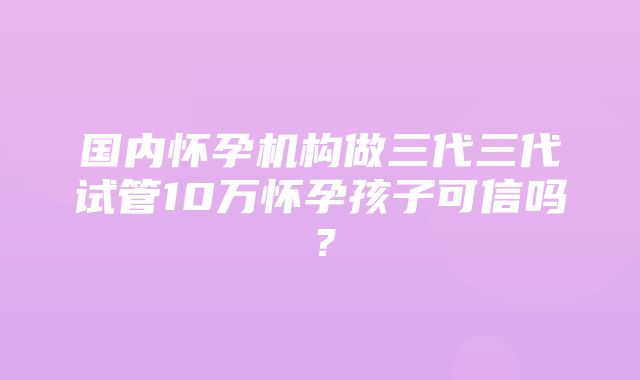 国内怀孕机构做三代三代试管10万怀孕孩子可信吗？