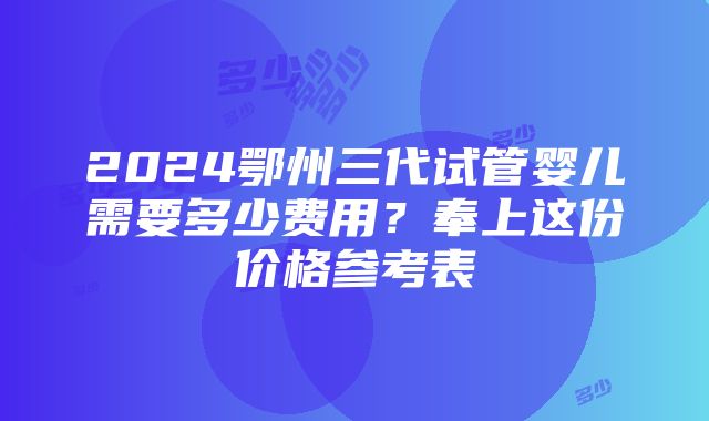 2024鄂州三代试管婴儿需要多少费用？奉上这份价格参考表