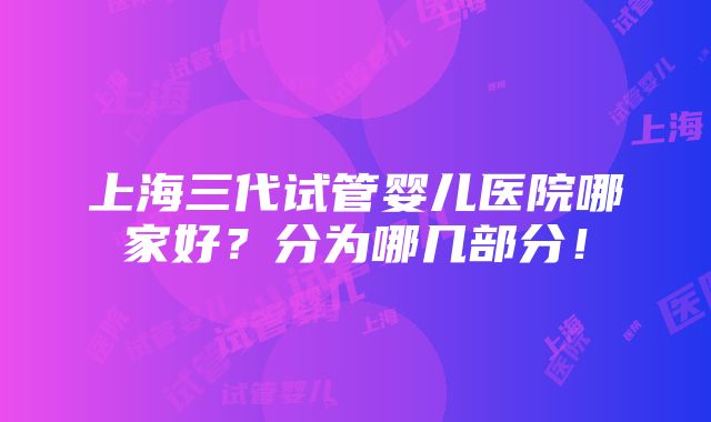 上海三代试管婴儿医院哪家好？分为哪几部分！