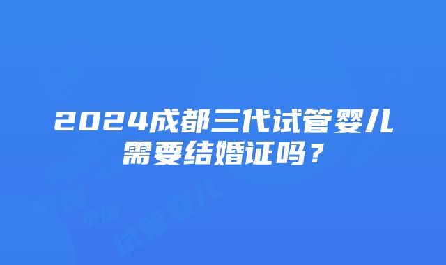 2024成都三代试管婴儿需要结婚证吗？