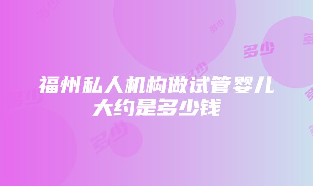 福州私人机构做试管婴儿大约是多少钱