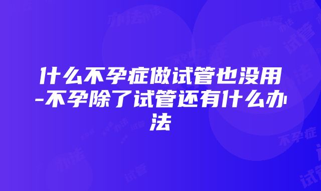 什么不孕症做试管也没用-不孕除了试管还有什么办法