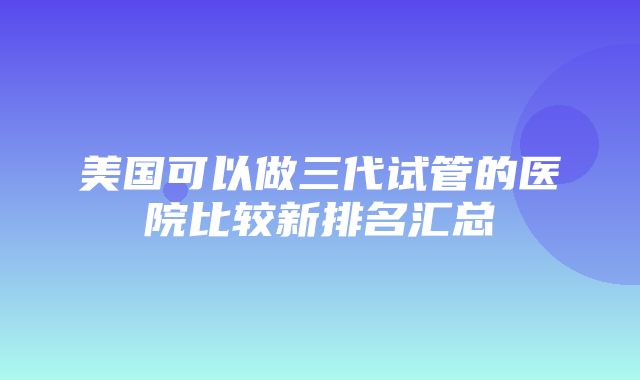 美国可以做三代试管的医院比较新排名汇总