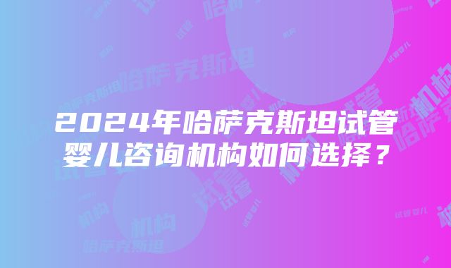 2024年哈萨克斯坦试管婴儿咨询机构如何选择？