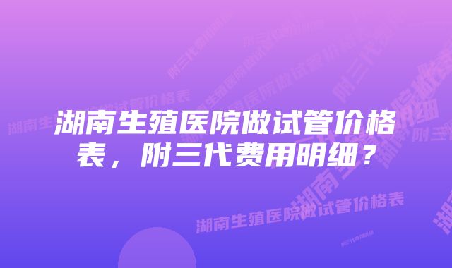 湖南生殖医院做试管价格表，附三代费用明细？