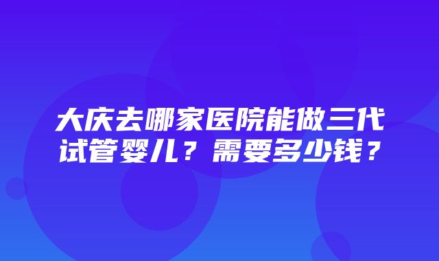 大庆去哪家医院能做三代试管婴儿？需要多少钱？