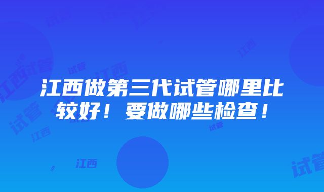 江西做第三代试管哪里比较好！要做哪些检查！