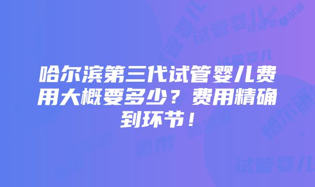 哈尔滨第三代试管婴儿费用大概要多少？费用精确到环节！