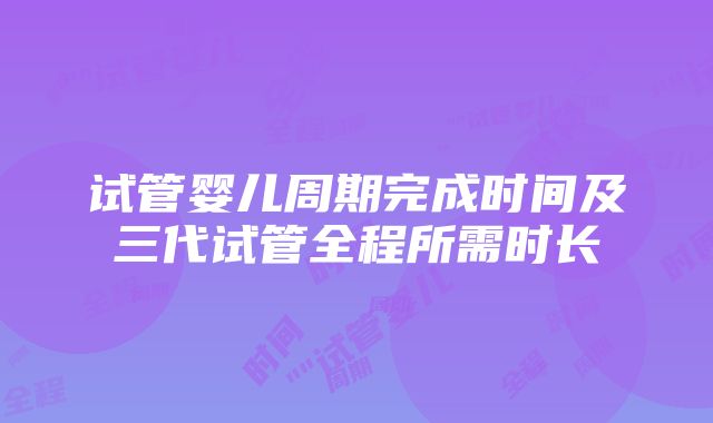 试管婴儿周期完成时间及三代试管全程所需时长