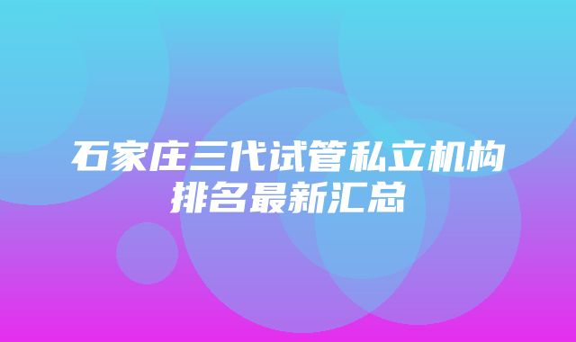 石家庄三代试管私立机构排名最新汇总