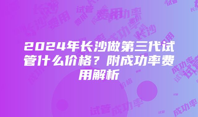 2024年长沙做第三代试管什么价格？附成功率费用解析