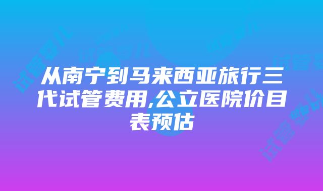 从南宁到马来西亚旅行三代试管费用,公立医院价目表预估