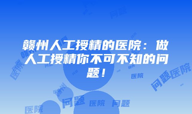 赣州人工授精的医院：做人工授精你不可不知的问题！