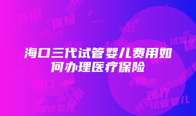 海口三代试管婴儿费用如何办理医疗保险