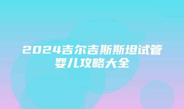 2024吉尔吉斯斯坦试管婴儿攻略大全