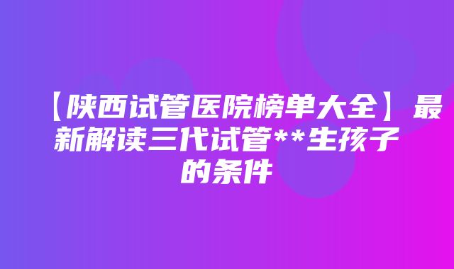 【陕西试管医院榜单大全】最新解读三代试管**生孩子的条件