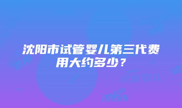 沈阳市试管婴儿第三代费用大约多少？