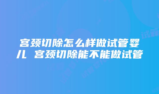 宫颈切除怎么样做试管婴儿 宫颈切除能不能做试管