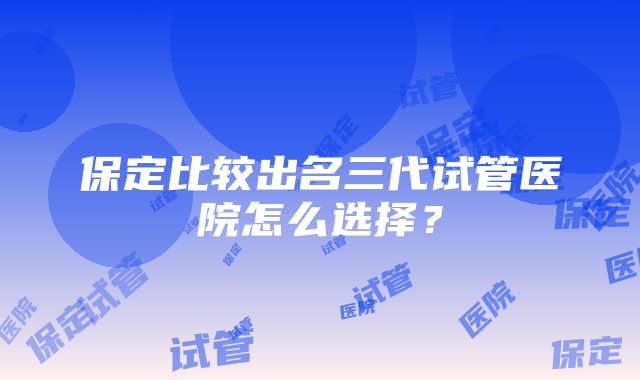 保定比较出名三代试管医院怎么选择？