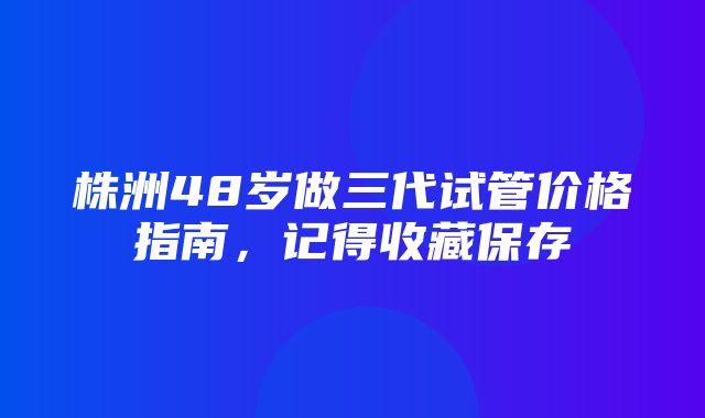 株洲48岁做三代试管价格指南，记得收藏保存