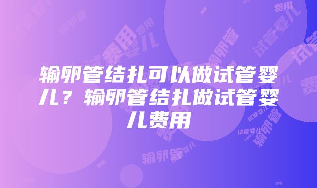 输卵管结扎可以做试管婴儿？输卵管结扎做试管婴儿费用