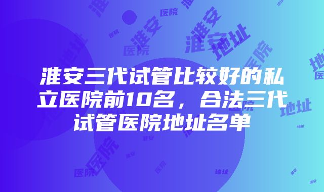 淮安三代试管比较好的私立医院前10名，合法三代试管医院地址名单