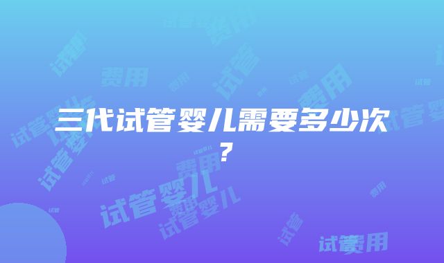 三代试管婴儿需要多少次？