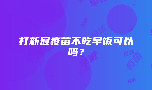 打新冠疫苗不吃早饭可以吗？