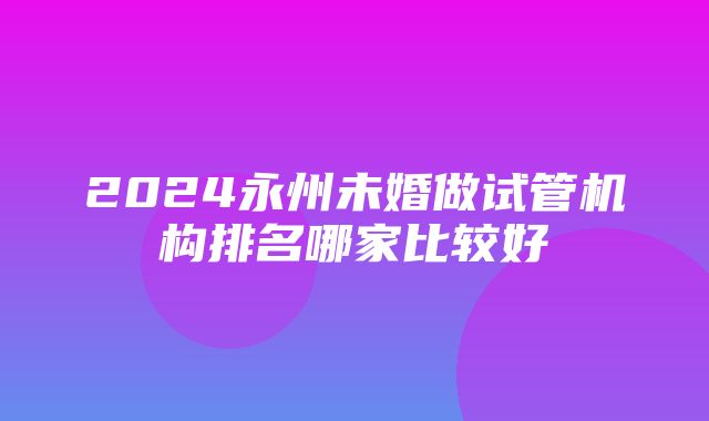 2024永州未婚做试管机构排名哪家比较好