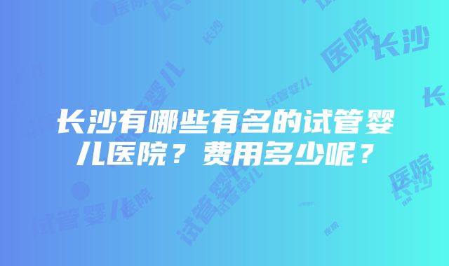 长沙有哪些有名的试管婴儿医院？费用多少呢？