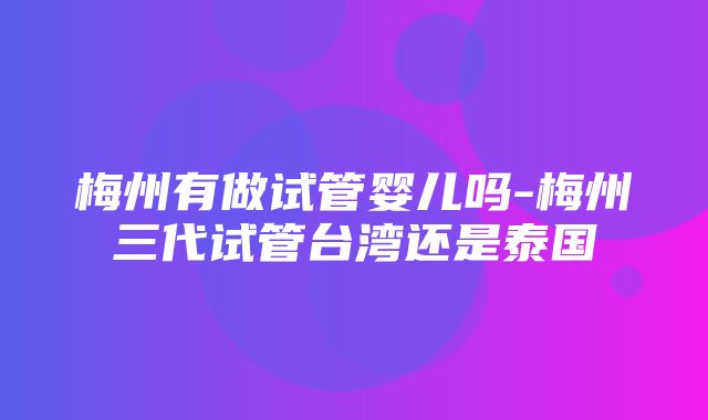 梅州有做试管婴儿吗-梅州三代试管台湾还是泰国