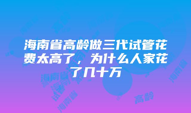 海南省高龄做三代试管花费太高了，为什么人家花了几十万