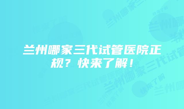 兰州哪家三代试管医院正规？快来了解！