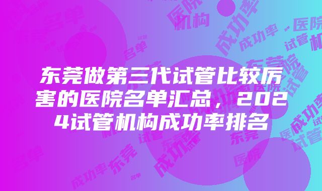 东莞做第三代试管比较厉害的医院名单汇总，2024试管机构成功率排名