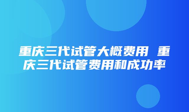 重庆三代试管大概费用 重庆三代试管费用和成功率