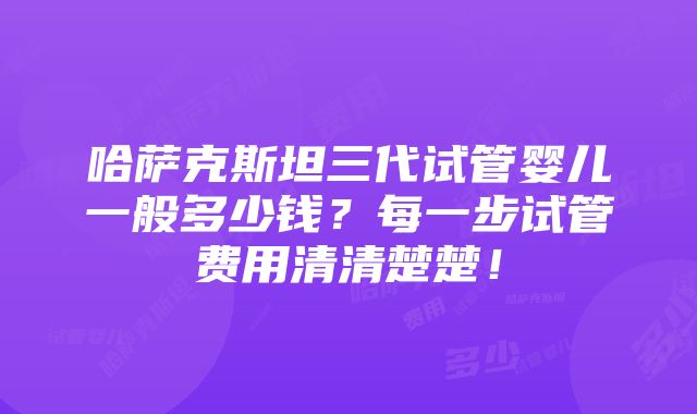 哈萨克斯坦三代试管婴儿一般多少钱？每一步试管费用清清楚楚！