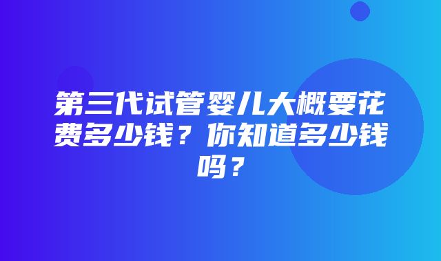 第三代试管婴儿大概要花费多少钱？你知道多少钱吗？