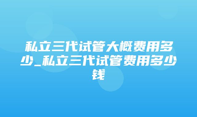 私立三代试管大概费用多少_私立三代试管费用多少钱