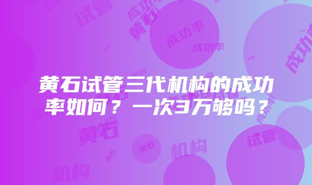 黄石试管三代机构的成功率如何？一次3万够吗？