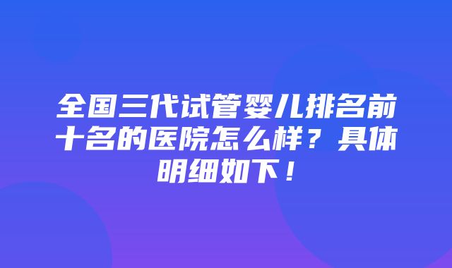 全国三代试管婴儿排名前十名的医院怎么样？具体明细如下！