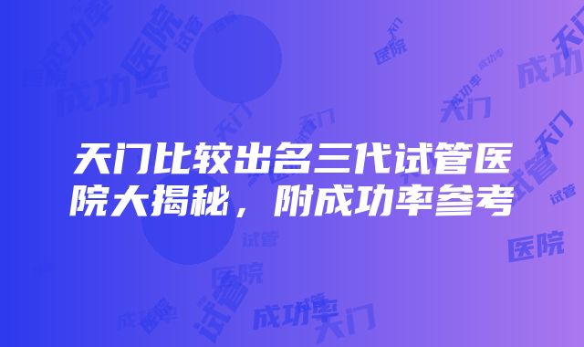 天门比较出名三代试管医院大揭秘，附成功率参考