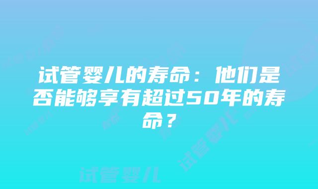 试管婴儿的寿命：他们是否能够享有超过50年的寿命？