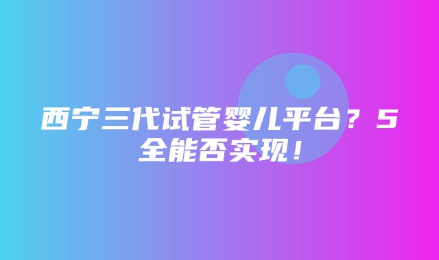 西宁三代试管婴儿平台？5全能否实现！