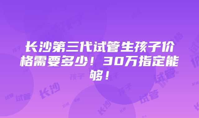 长沙第三代试管生孩子价格需要多少！30万指定能够！