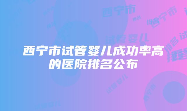 西宁市试管婴儿成功率高的医院排名公布