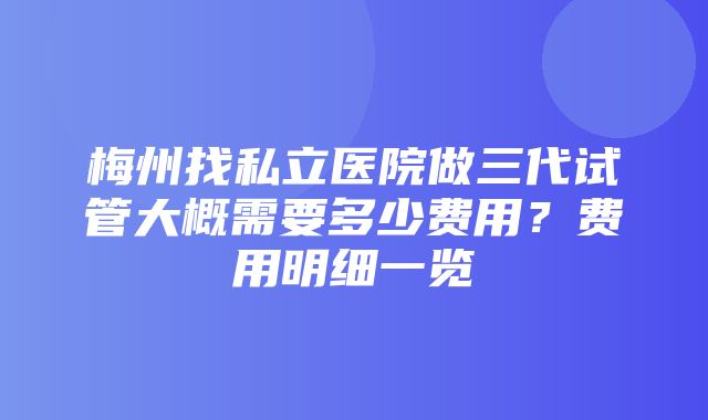 梅州找私立医院做三代试管大概需要多少费用？费用明细一览