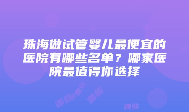 珠海做试管婴儿最便宜的医院有哪些名单？哪家医院最值得你选择