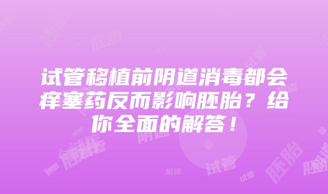 试管移植前阴道消毒都会痒塞药反而影响胚胎？给你全面的解答！